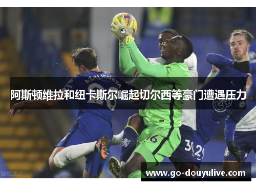阿斯顿维拉和纽卡斯尔崛起切尔西等豪门遭遇压力